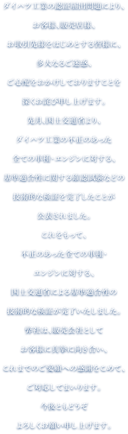 ダイハツ工業の認証届出問題により、お客様、販売店様、お取引先様をはじめとする皆様に、多大なるご迷惑、ご心配をおかけしておりますことを深くお詫び申し上げます。先月、国土交通省より、ダイハツ工業の不正のあった全ての車種・エンジンに対する、基準適合性に関する確認試験などの技術的な検証を完了したことが公表されました。これをもって、不正のあった全ての車種・エンジンに対する、国土交通省による基準適合性の技術的な検証が完了いたしました。弊社は、販売会社としてお客様に真摯に向き合い、これまでのご愛顧への感謝をこめて、ご対応してまいります。今後ともどうぞよろしくお願い申し上げます。